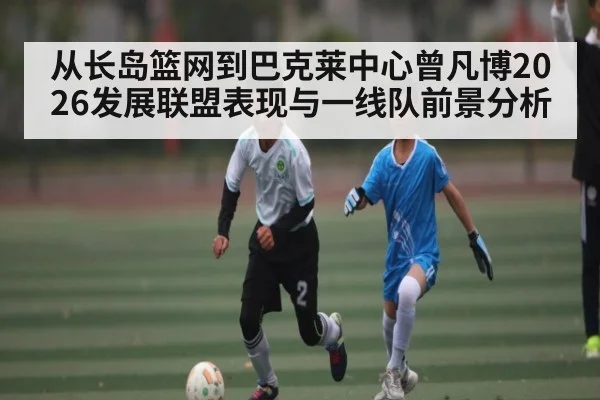 从长岛篮网到巴克莱中心曾凡博2026发展联盟表现与一线队前景分析（kaiyun）